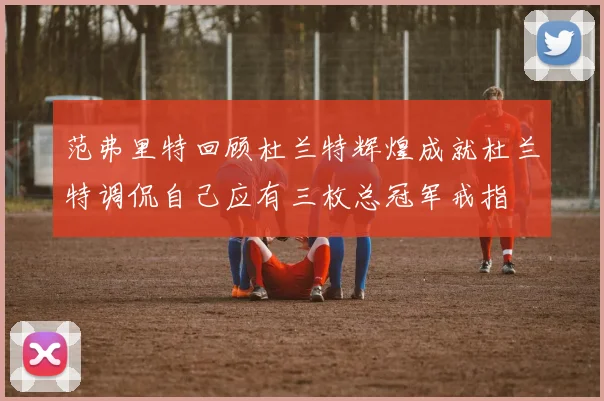 范弗里特回顾杜兰特辉煌成就杜兰特调侃自己应有三枚总冠军戒指