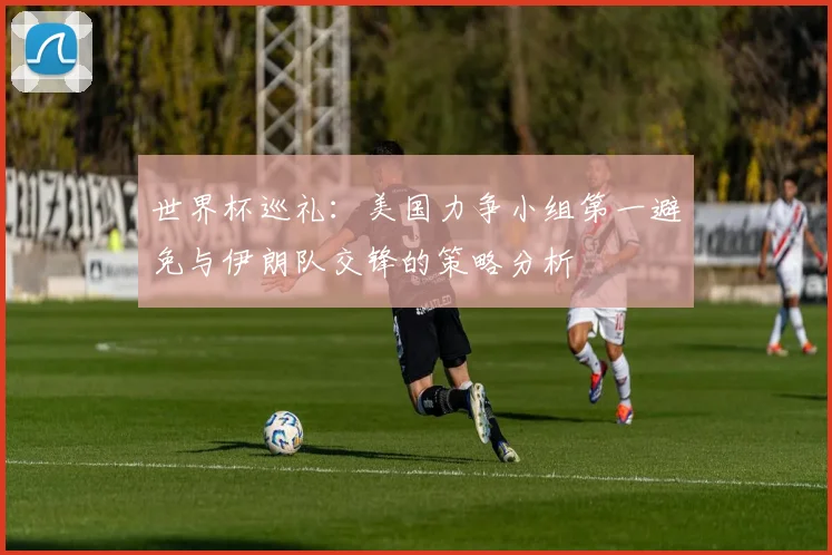 世界杯巡礼：美国力争小组第一避免与伊朗队交锋的策略分析