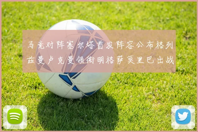 马竞对阵塞尔塔首发阵容公布格列兹曼卢克曼领衔明格萨莫里巴出战