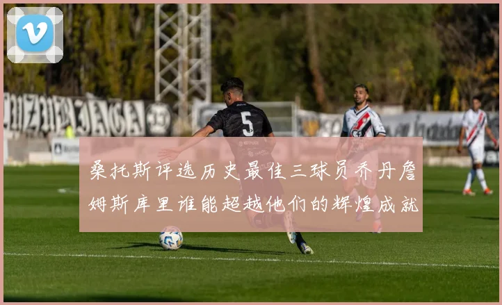 桑托斯评选历史最佳三球员乔丹詹姆斯库里谁能超越他们的辉煌成就