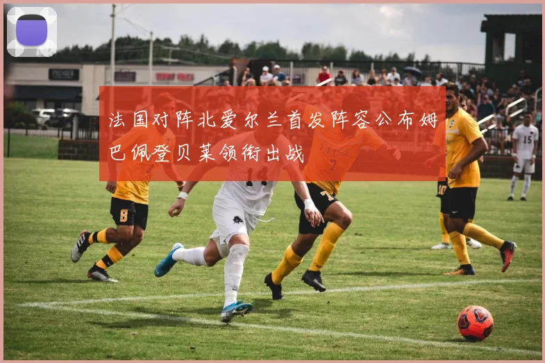 法国对阵北爱尔兰首发阵容公布姆巴佩登贝莱领衔出战