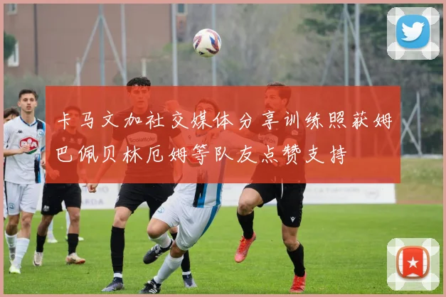 卡马文加社交媒体分享训练照获姆巴佩贝林厄姆等队友点赞支持