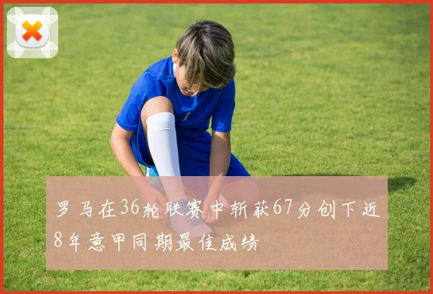 罗马在36轮联赛中斩获67分创下近8年意甲同期最佳成绩