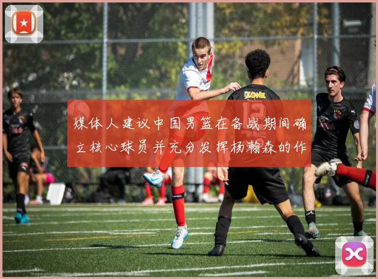 媒体人建议中国男篮在备战期间确立核心球员并充分发挥杨瀚森的作用