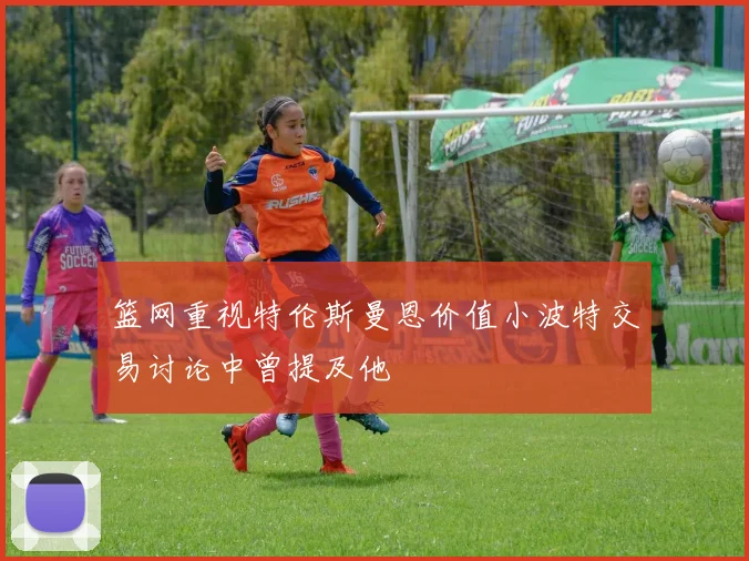 篮网重视特伦斯曼恩价值小波特交易讨论中曾提及他